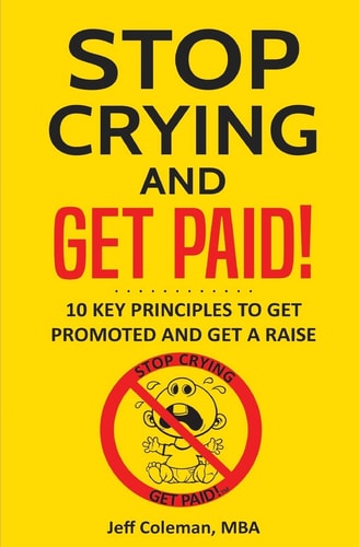 Stop Crying and Get Paid 10 Key Principles to Get Promoted and Get a Raise