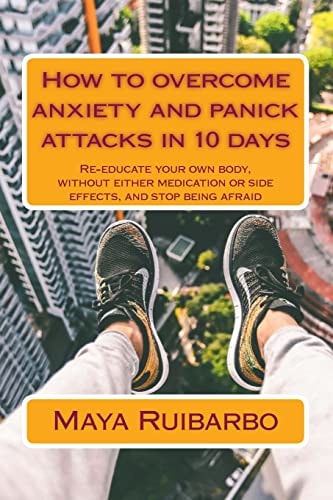 How to Overcome Anxiety and Panic Attacks in 10 Days Re-Educate Your Own Body, Without Either Medication Or Side Effects, and Stop Being Afraid