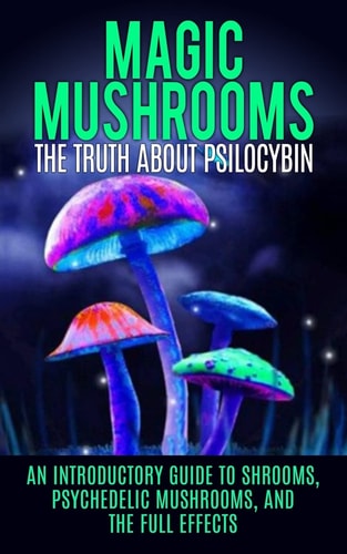 Magic Mushrooms The Truth About Psilocybin: An Introductory Guide to Shrooms, Psychedelic Mushrooms, And The Full Effects