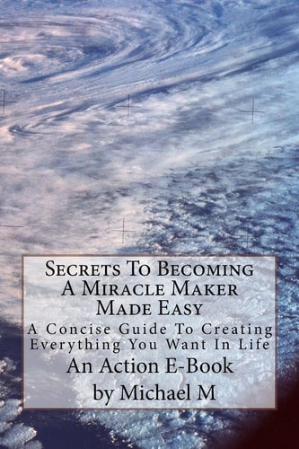 Secrets To Becoming A Miracle Maker Made Easy A Concise Guide To Creating Everything You Want In Life