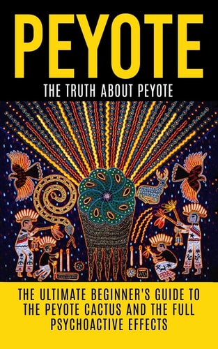 Peyote The Truth About Peyote: The Ultimate Beginner's Guide to the Peyote Cactus (Lophophora Williamsii) And The Full Psychoactive Effects