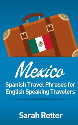 Mexico: Spanish Travel Phrases for English Speaking Travelers The Most Useful 1. 000 Phrases to Get Around When Travelling in México