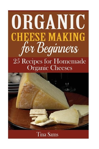 Organic Cheese Making for Beginners 25 Recipes for Homemade Organic Cheeses