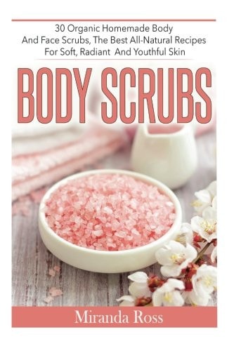 Body Scrubs 30 Organic Homemade Body And Face Scrubs, The Best All-Natural Recipes For Soft, Radiant And Youthful Skin