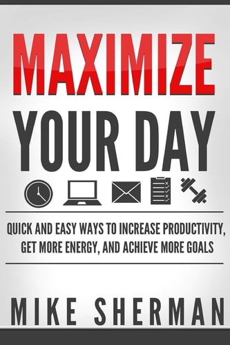 Maximize Your Day Quick and Easy Ways to Increase Productivity, Get More Energy, and Achieve More Goals