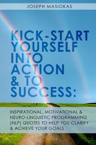 Kick-Start Yourself Into Action And To Success : Inspirational, Motivational, and Neuro-Linguistic Programming (NLP) Quotes To Help You Clarify And Achieve Your Goals