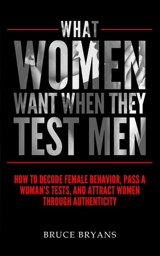 What Women Want When They Test Men How To Decode Female Behavior, Pass A Woman's Tests, And Attract Women Through Authenticity