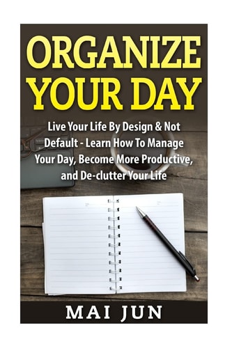 Organize Your Day Live Your Life by Design and Not Default - Learn How to Manage Your Day, Become More Productive, and De-Clutter Your Life