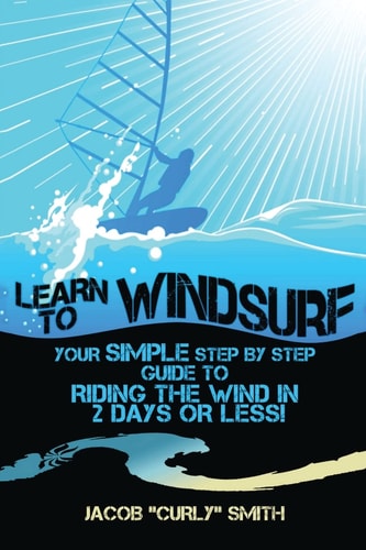 Learn to Windsurf Your Simple Step by Step Guide to Riding the Wind in 2 Days Or Less!