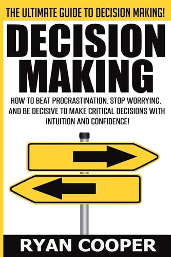 Decision Making How To Beat Procrastination, Stop Worrying, And Be Decisive To Make Critical Decisions With Intuition And Confidence!
