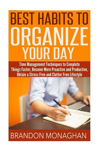 Best Habits To Organize Your Day Time Management Techniques to Complete Things Faster, Become More Proactive and Productive, Obtain a Stress Free and Clutter Free Lifestyle Kindle Edition