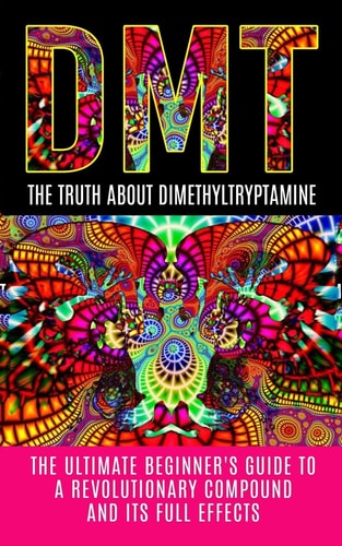 Dmt The Truth About Dimethyltryptamine: The Ultimate Beginner's Guide To A Revolutionary Compound And Its Full Effects