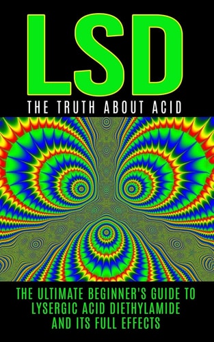 LSD The Truth About Acid: The Ultimate Beginner's Guide to Lysergic Acid Diethylamide And Its Full Effects