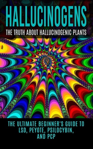 Hallucinogens The Truth About Hallucinogenic Plants: The Ultimate Beginner's Guide to LSD, Peyote, Psilocybin, And PCP