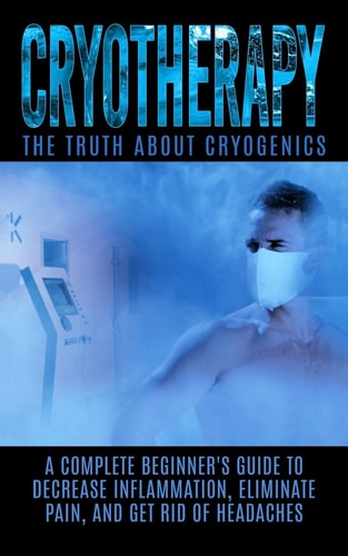 Cryotherapy The Truth About Cryogenics: A Complete Beginner's Guide to Decrease Inflammation, Eliminate Pain, And Get Rid of Headaches