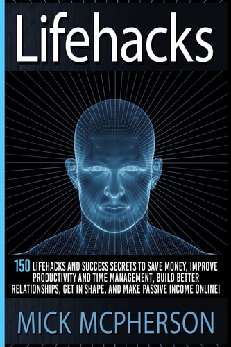 Lifehacks 150 Lifehacks And Success Secrets To Save Money, Improve Productivity And Time Management, Build Better Relationships, Get In Shape, And Make Passive Income Online!