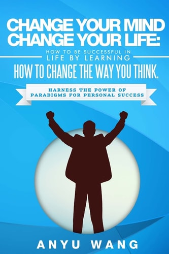 Change Your Mind Change Your Life: How to Be Successful in Life by Learning How to Change the Way You Think Harness the Power of Paradigms for Personal Success
