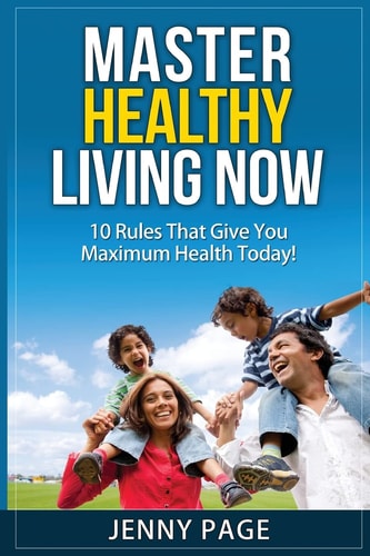 Master Healthy Living Now 10 Rules That Give You Maximum Health Today!