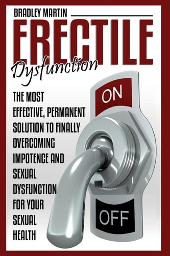Erectile Dysfunction The Most Effective, Permanent Solution to Finally Overcoming Impotence and Sexual Dysfunction for Your Sexual Health