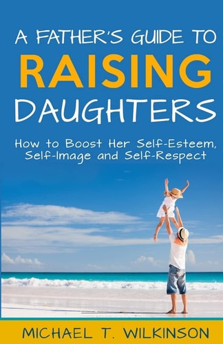 A Father's Guide to Raising Daughters How to Boost Her Self-Esteem, Self-Image and Self-Respect