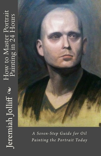 How to Master Portrait Painting in 24 Hours A Seven-Step Guide for Oil Painting the Portrait Today
