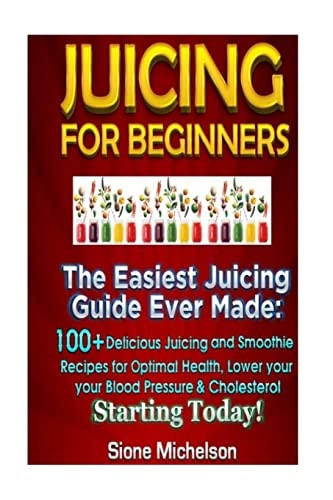 Juicing for Beginners The Easiest Juicing Guide Ever Made, 100+ Delicious Juicing and Smoothie Recipes for Optimal Health, Lower Your Blood Pressure and Cholesterol Starting Today!