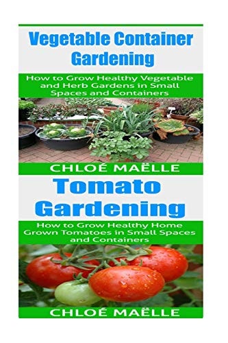 Vegetable Container Gardening: Tomato Gardening A Beginner's Guide to Tomato Planting, Urban Gardening, Vegetable Gardening and Herb Gardening in Small Spaces and Containers