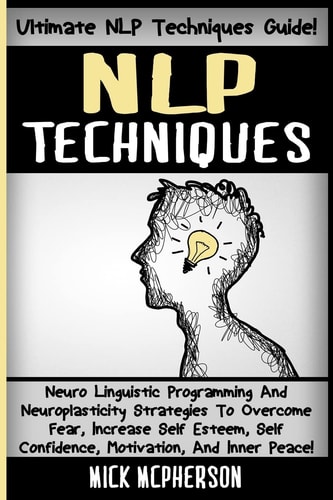 NLP Techniques Neuro Linguistic Programming And Neuroplasticity Strategies To Overcome Fear, Increase Self Esteem, Self Confidence, Motivation, And Inner Peace!