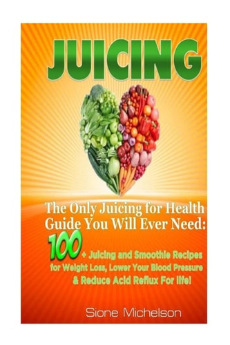 Juicing The Only Juicing for Health Guide You Will Ever Need:100 + Juicing and Smoothie Recipes for Weight Loss, Lower Blood Pressure, Reduce Acid Reflux For Life!