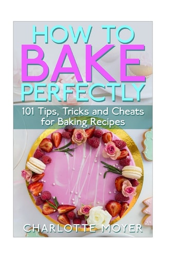 How to Bake Perfectly 101 Tips, Tricks and Cheats for Baking Recipes