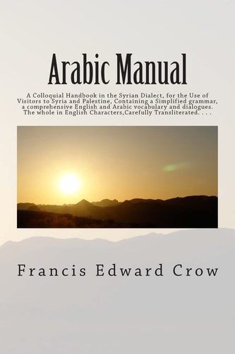 Arabic Manual A Colloquial Handbook in the Syrian Dialect, for the Use of Visitors to Syria and Palestine, Containing a Simplified Grammar, a Comprehensive English and Arabic Vocabulary and Dialogues. the Whole in English Characters,Carefully Transliterat