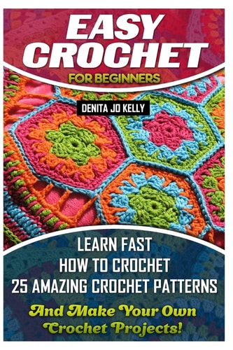 Easy Crochet For Beginners Learn Fast How to Crochet 25 Amazing Crochet Patterns And Make Your Own Crochet Projects!: Crochet Patterns, Step by Step Guide with Pictures, Crochet Stitches