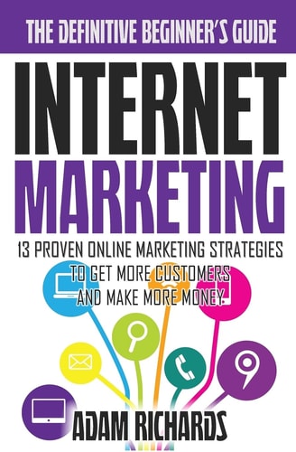 Internet Marketing The Definitive Beginner's Guide: 13 Proven Online Marketing Strategies To Get More Customers And Make More Money