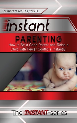 Instant Parenting How to Be a Good Parent and Raise a Child with Fewer Conflicts Instantly!