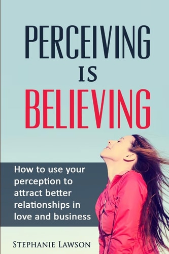 Perceiving Is Believing How to Use Your Perception to Attract Better Relationships in Love and Business