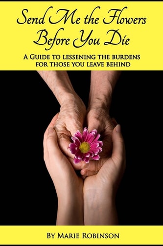 Send Me The Flowers Before You Die A Guide To Lessening The Burdens For Those You Leave Behind