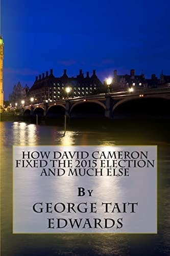 How David Cameron Fixed the 2015 Election and Much Else How They Plan To Fix The Next Election, and How We Could Restore a Prosperous Representative Democracy In Britain
