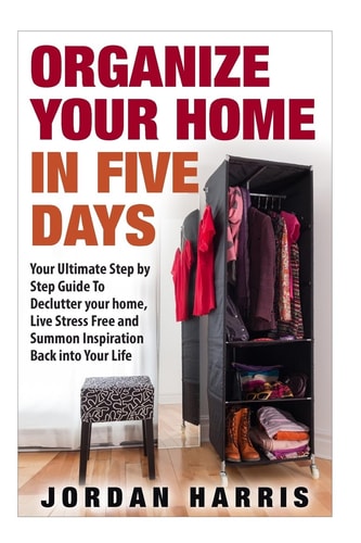 Organize Your Home In Five Days Your Ultimate Step By Step Guide To Declutter Your Home, Live Stress Free and Summon Inspiration Back Into Your Life