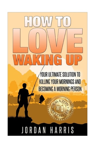 How to Love Waking Up Your Ultimate Solution to Killing Your Mornings and Becoming a Morning Person