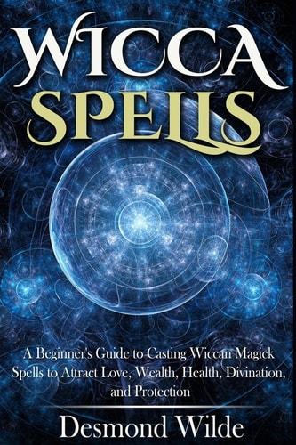 Wicca Spells A Beginner's Guide to Harness the Power of Wiccan Magick Spells to Attract Love, Wealth, Health, Divination and Protection