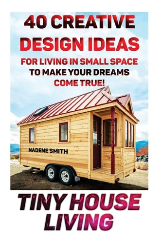 Tiny House Living 40 Creative Design Ideas For Living In Small Space To Make Your Dreams Come True!: (Organization, Small Living, Small Space Living, Tiny House Plans, Tiny House Designs)