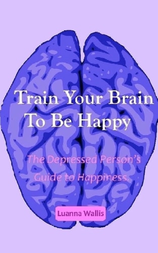 Train Your Brain to Be Happy The Depressed Person's Guide to Happiness