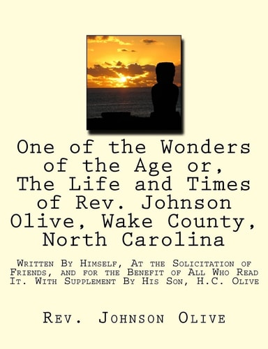 One of the Wonders of the Age Or, The Life and Times of Rev. Johnson Olive, Wake County, North Carolina Written By Himself, At the Solicitation of Friends, and for the Benefit of All Who Read It. With Supplement By His Son, H.C. Olive