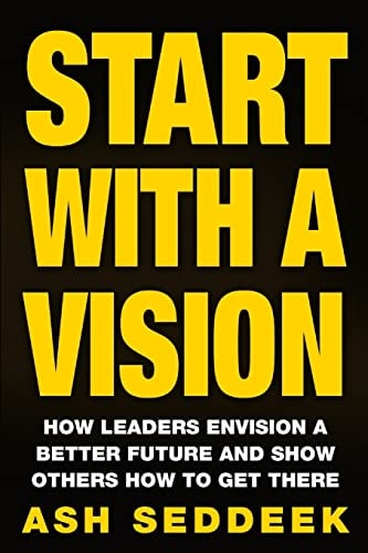 Start with a Vision How Leaders Envision a Better Future and Show Others How to Get There