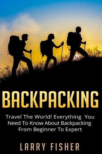 Backpacking Travel The World! Everything You Need to Know about Backpacking from Beginner to Expert