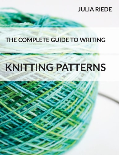 The Complete Guide to Writing Knitting Patterns The Complete Guide on Creating, Publishing and Selling Your Own Knitting Patterns