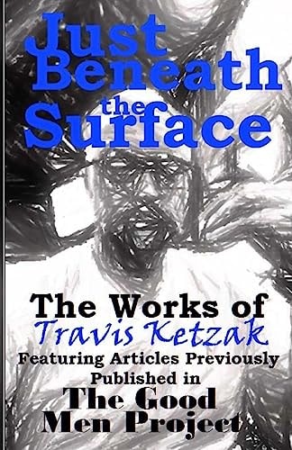 Just Beneath the Surface The Works of Travis Ketzak Featuring Articles Previously Published in The Good Men Project