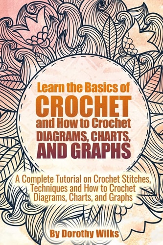 Learn the Basics of Crochet and How to Crochet Diagrams, Charts, and Graphs A Complete Tutorial on Crochet Stitches, Techniques and How to Crochet Diagrams, Charts, and Graphs