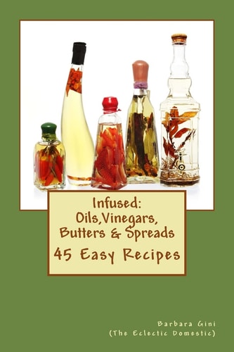 Infused: Flavored Oils, Vinegars, Butters and Spreads 45 Easy Recipes