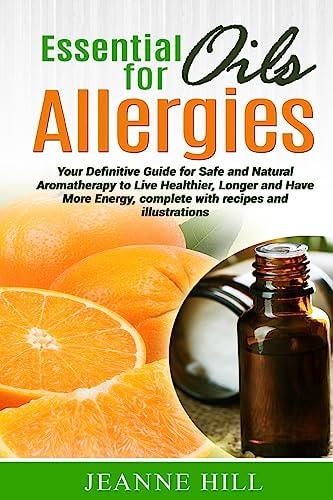 Essential Oils for Allergies Your Definitive Guide for Safe and Natural Aromatherapy to Live Healthier, Longer and Have More Energy, Complete with Recipes and Illustrations.
